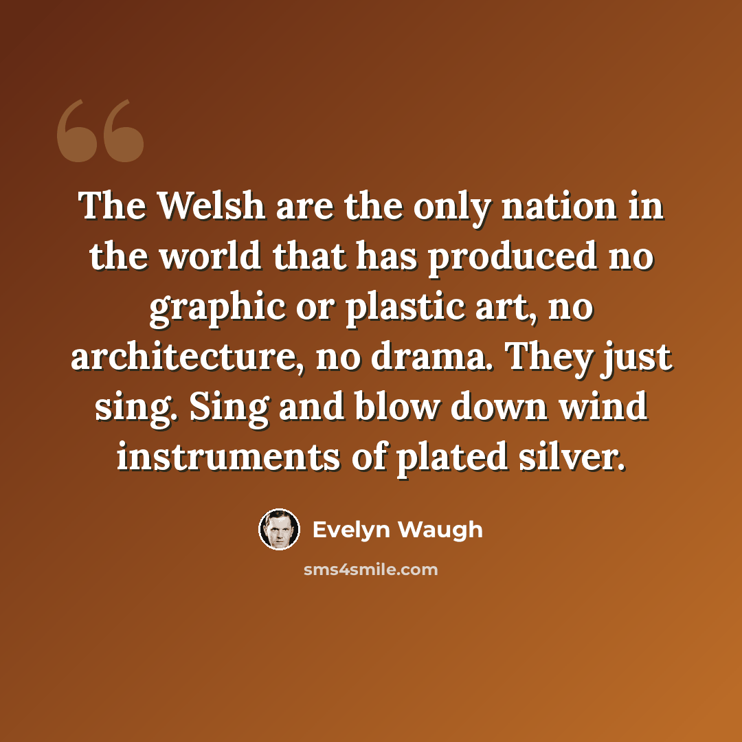 “The Welsh are the only nation in the world that has produced no graphic or plastic art, no architecture, no drama. They just sing. Sing and blow down wind instruments of plated silver.” quote by Evelyn Waugh