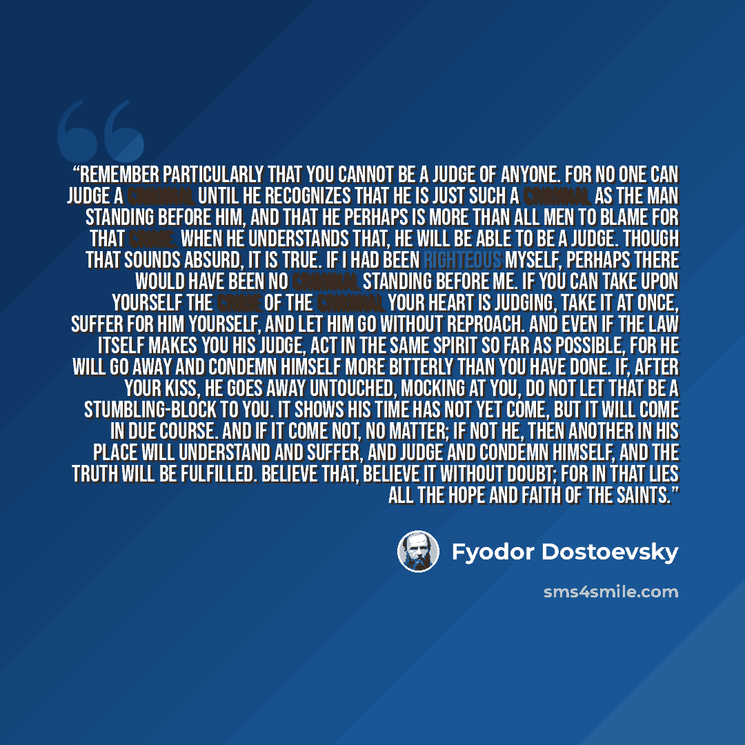 “Remember particularly that you cannot be a judge of anyone. For no one can judge a criminal until he recognizes that he is just such a criminal as the man standing before him, and that he perhaps is more than all men to blame for that crime. When he understands that, he will be able to be a judge…” quote by Fyodor Dostoevsky