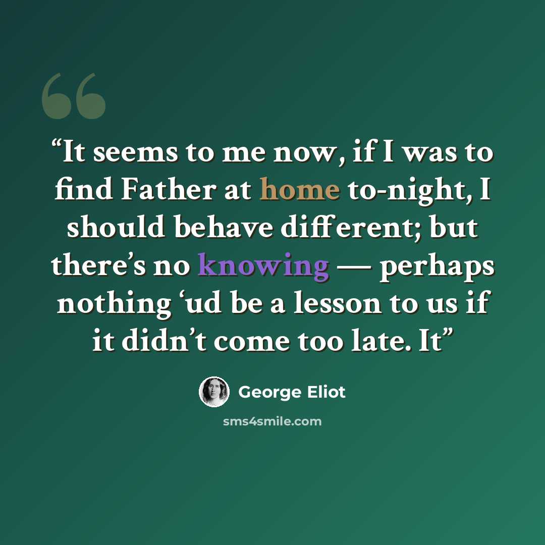 “It seems to me now, if I was to find Father at home to-night, I should behave different; but there’s no knowing — perhaps nothing ‘ud be a lesson to us if it didn’t come too late. It” quote by George Eliot