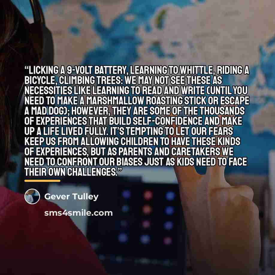 “Licking a 9-volt battery, learning to whittle, riding a bicycle, climbing trees: we may not see these as necessities like learning to read and write (until you need to make a marshmallow roasting stick or escape a mad dog); however, they are some of the thousands of experiences that build…” quote by Gever Tulley