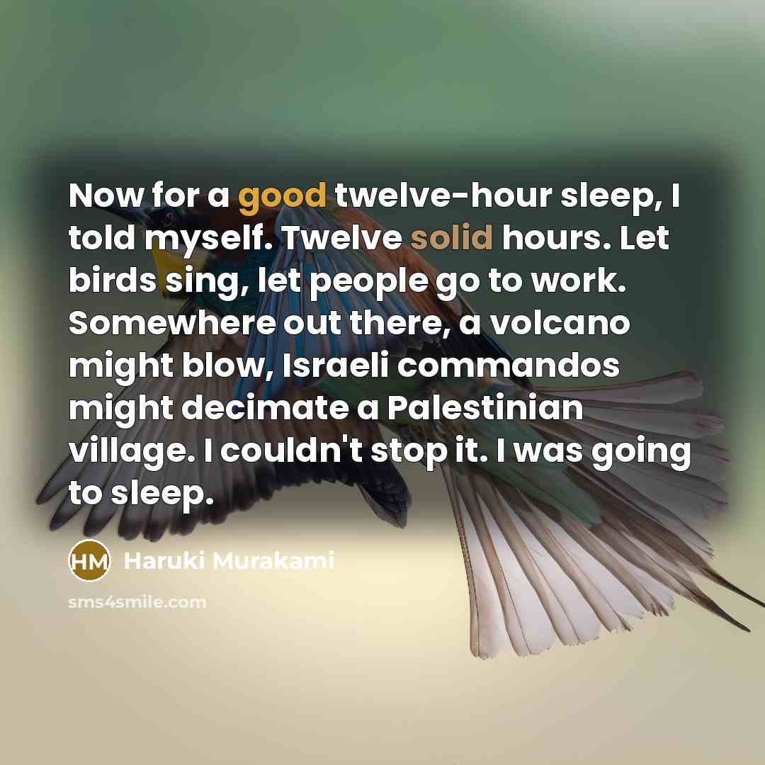 “Now for a good twelve-hour sleep, I told myself. Twelve solid hours. Let birds sing, let people go to work. Somewhere out there, a volcano might blow, Israeli commandos might decimate a Palestinian village. I couldn't stop it. I was going to sleep.” quote by Haruki Murakami