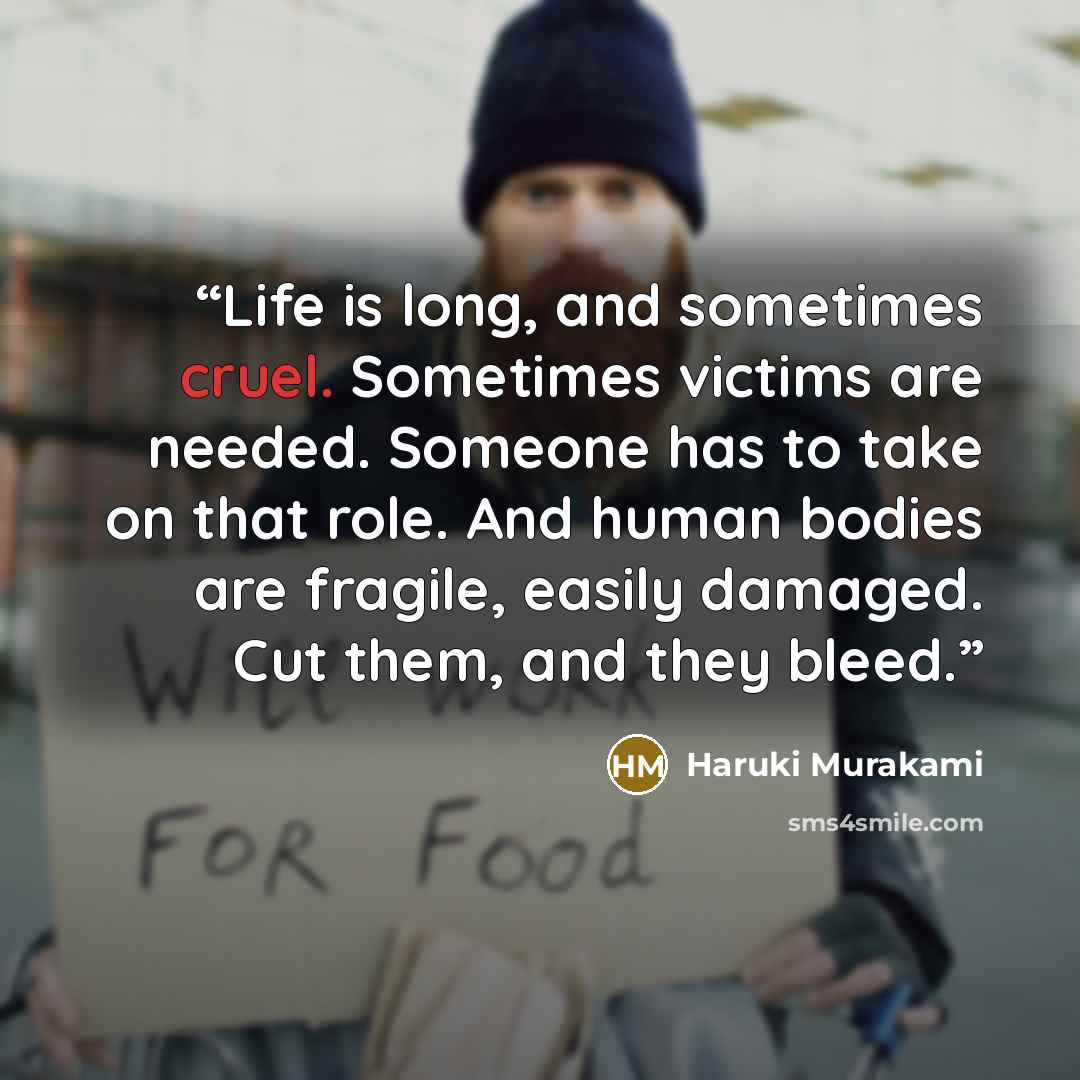 “Life is long, and sometimes cruel. Sometimes victims are needed. Someone has to take on that role. And human bodies are fragile, easily damaged. Cut them, and they bleed.” quote by Haruki Murakami