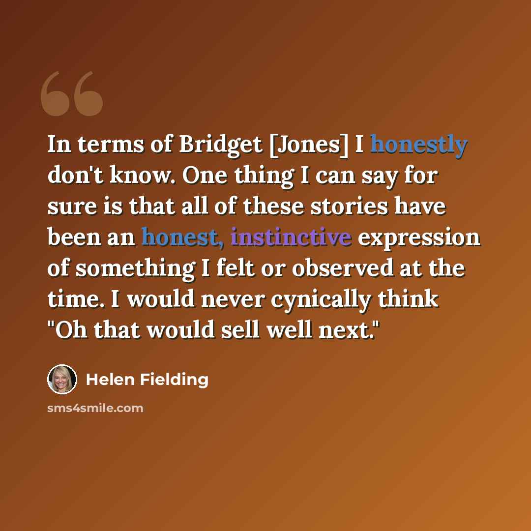 “In terms of Bridget [Jones] I honestly don't know. One thing I can say for sure is that all of these stories have been an honest, instinctive expression of something I felt or observed at the time. I would never cynically think "Oh that would sell well next."” quote by Helen Fielding