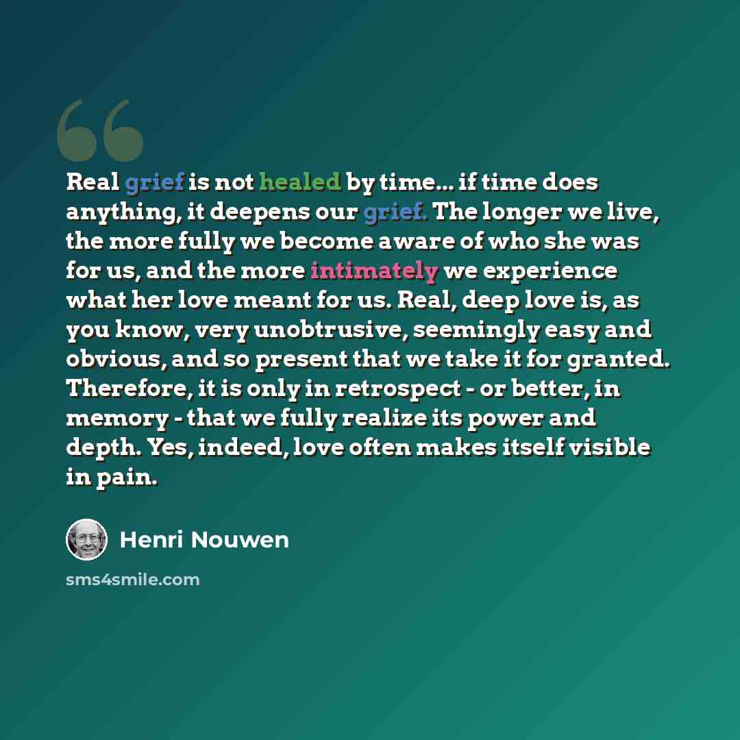 “Real grief is not healed by time... if time does anything, it deepens our grief. The longer we live, the more fully we become aware of who she was for us, and the more intimately we experience what her love meant for us. Real, deep love is, as you know, very unobtrusive, seemingly easy and…” quote by Henri Nouwen