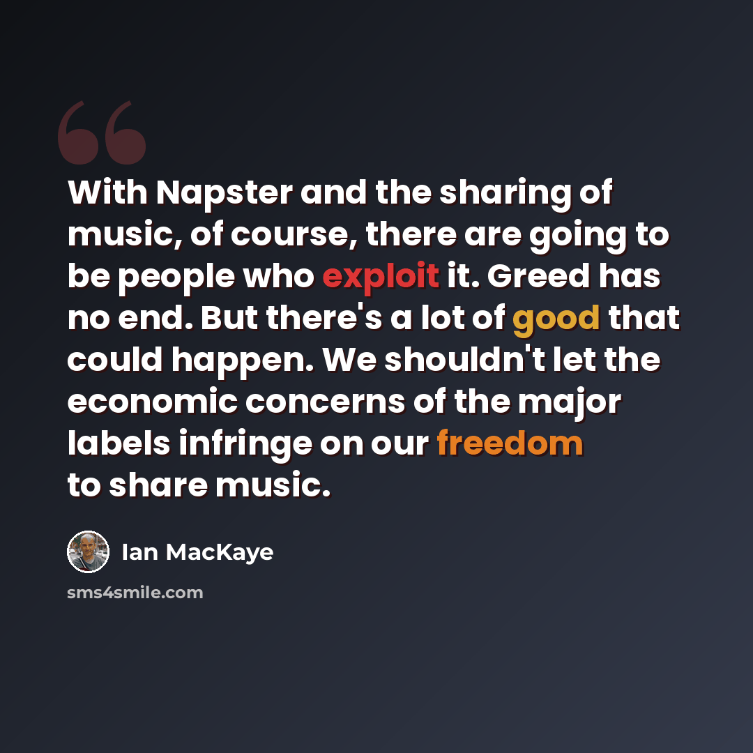 “With Napster and the sharing of music, of course, there are going to be people who exploit it. Greed has no end. But there's a lot of good that could happen. We shouldn't let the economic concerns of the major labels infringe on our freedom to share music.” quote by Ian MacKaye