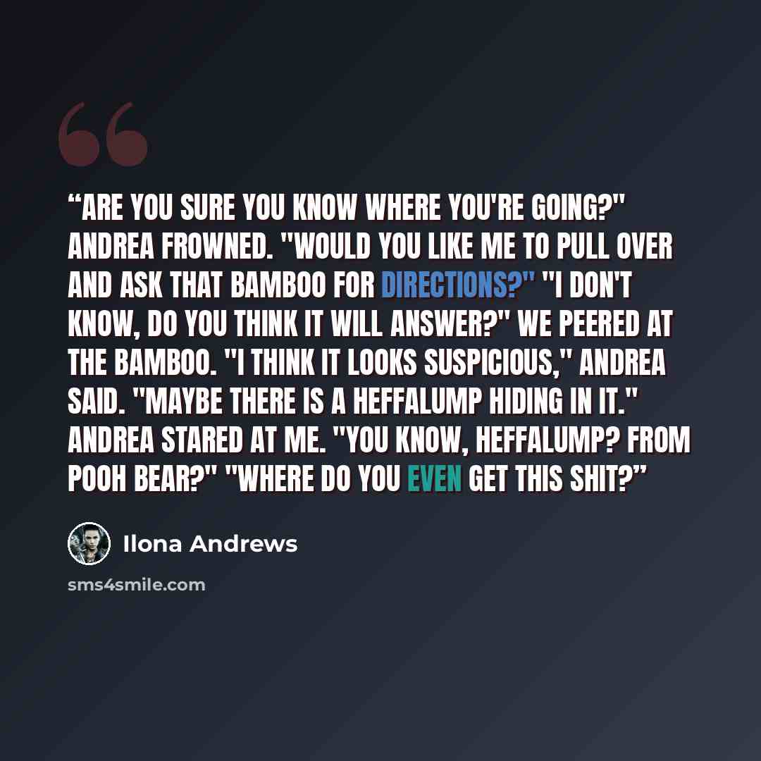 “Are you sure you know where you're going?" Andrea frowned. "Would you like me to pull over and ask that bamboo for directions?" "I don't know, do you think it will answer?" We peered at the bamboo. "I think it looks suspicious," Andrea said. "Maybe there is a heffalump hiding in it." Andrea stared…” quote by Ilona Andrews