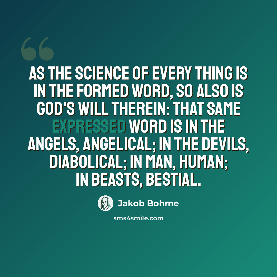 “As the science of every thing is in the formed Word, so also is God's will therein: That same expressed Word is in the angels, angelical; in the devils, diabolical; in man, human; in beasts, bestial.” quote by Jakob Bohme