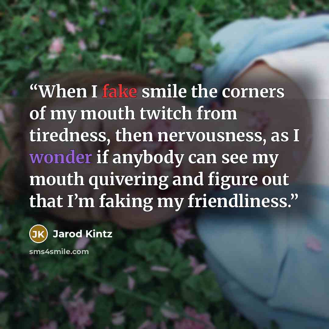 “When I fake smile the corners of my mouth twitch from tiredness, then nervousness, as I wonder if anybody can see my mouth quivering and figure out that I’m faking my friendliness.” quote by Jarod Kintz