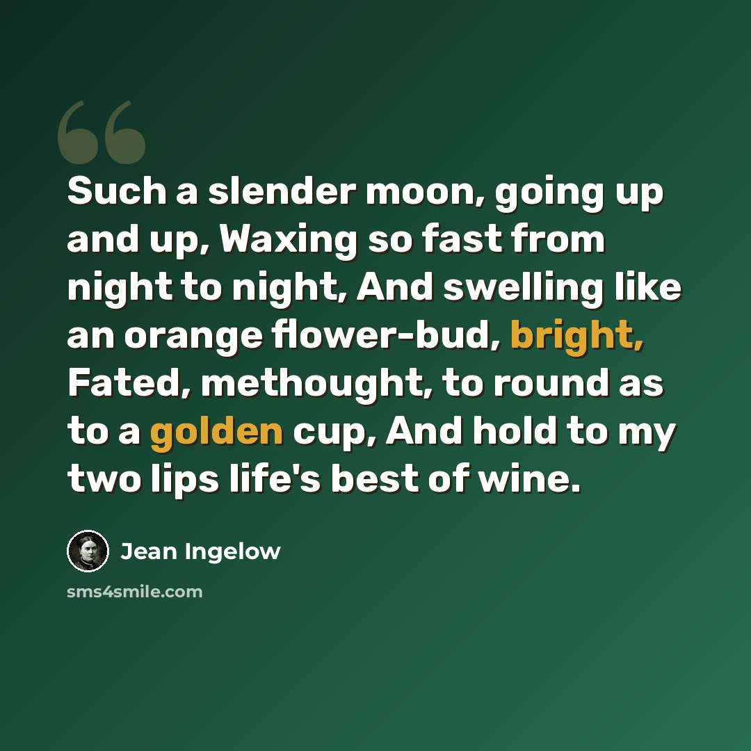 “Such a slender moon, going up and up, Waxing so fast from night to night, And swelling like an orange flower-bud, bright, Fated, methought, to round as to a golden cup, And hold to my two lips life's best of wine.” quote by Jean Ingelow