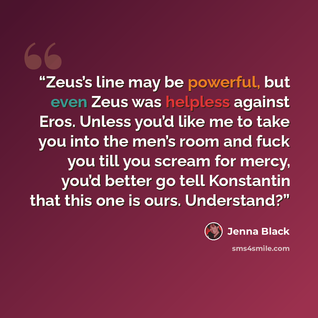 “Zeus’s line may be powerful, but even Zeus was helpless against Eros. Unless you’d like me to take you into the men’s room and fuck you till you scream for mercy, you’d better go tell Konstantin that this one is ours. Understand?” quote by Jenna Black