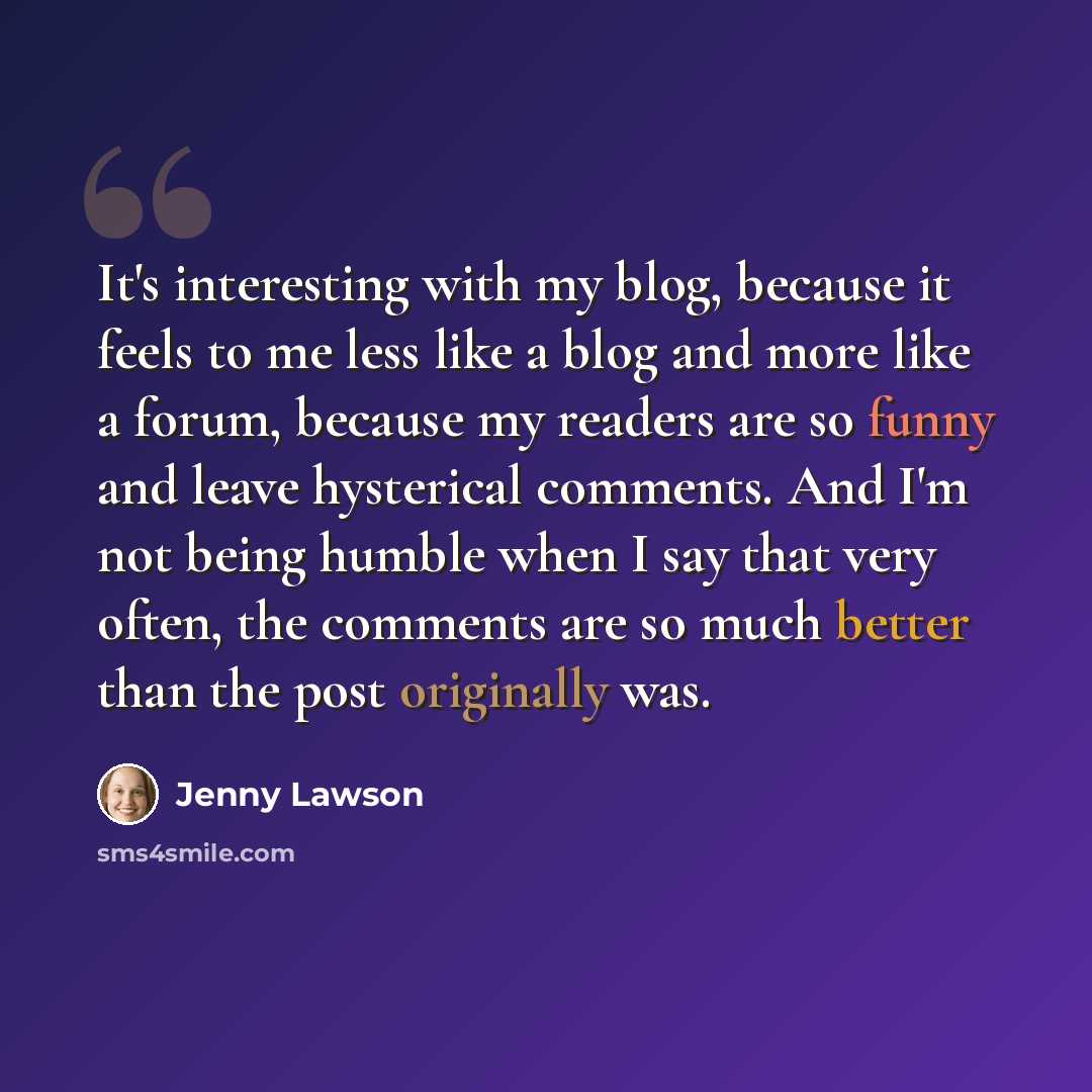 “It's interesting with my blog, because it feels to me less like a blog and more like a forum, because my readers are so funny and leave hysterical comments. And I'm not being humble when I say that very often, the comments are so much better than the post originally was.” quote by Jenny Lawson