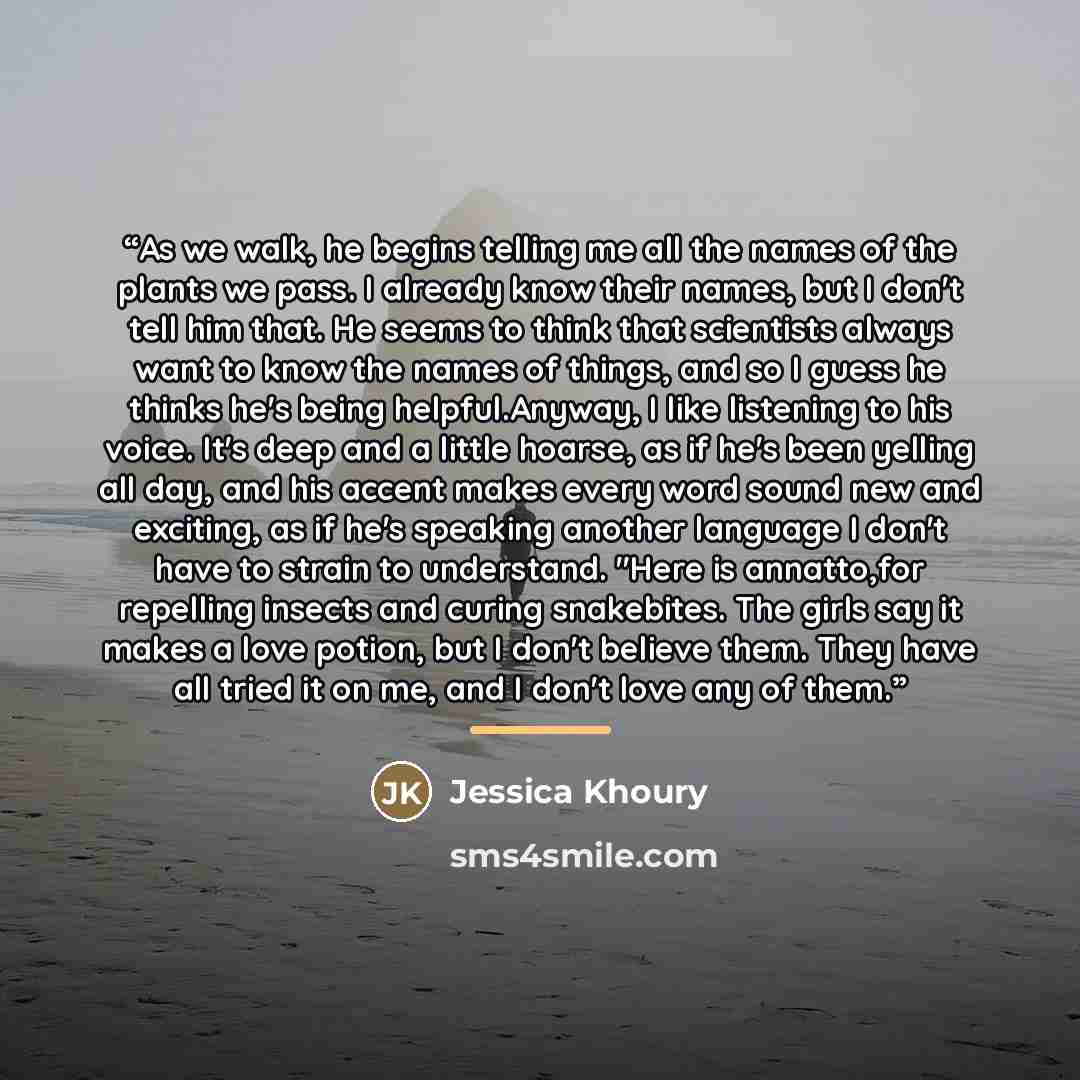 “As we walk, he begins telling me all the names of the plants we pass. I already know their names, but I don't tell him that. He seems to think that scientists always want to know the names of things, and so I guess he thinks he's being helpful.Anyway, I like listening to his voice. It's deep and a…” quote by Jessica Khoury