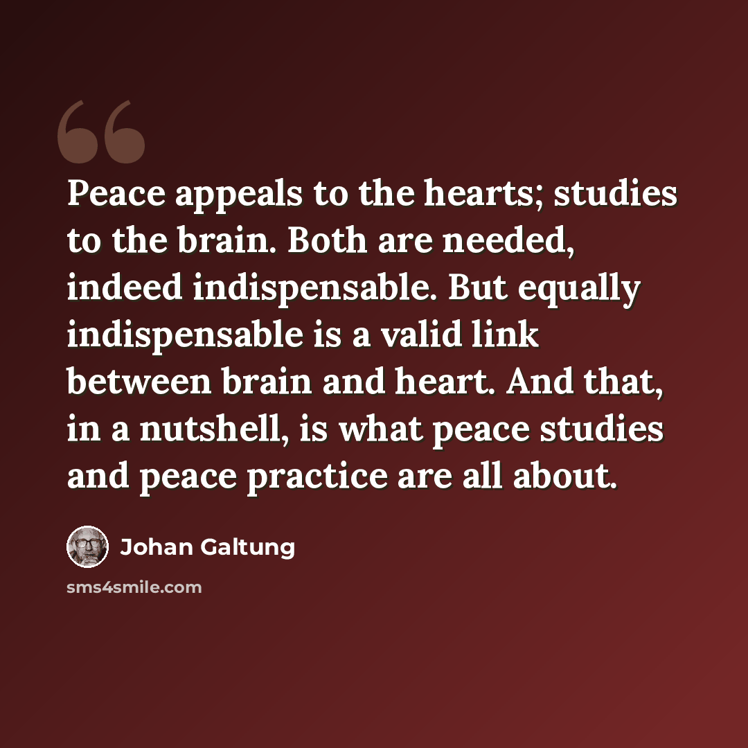 “Peace appeals to the hearts; studies to the brain. Both are needed, indeed indispensable. But equally indispensable is a valid link between brain and heart. And that, in a nutshell, is what peace studies and peace practice are all about.” quote by Johan Galtung