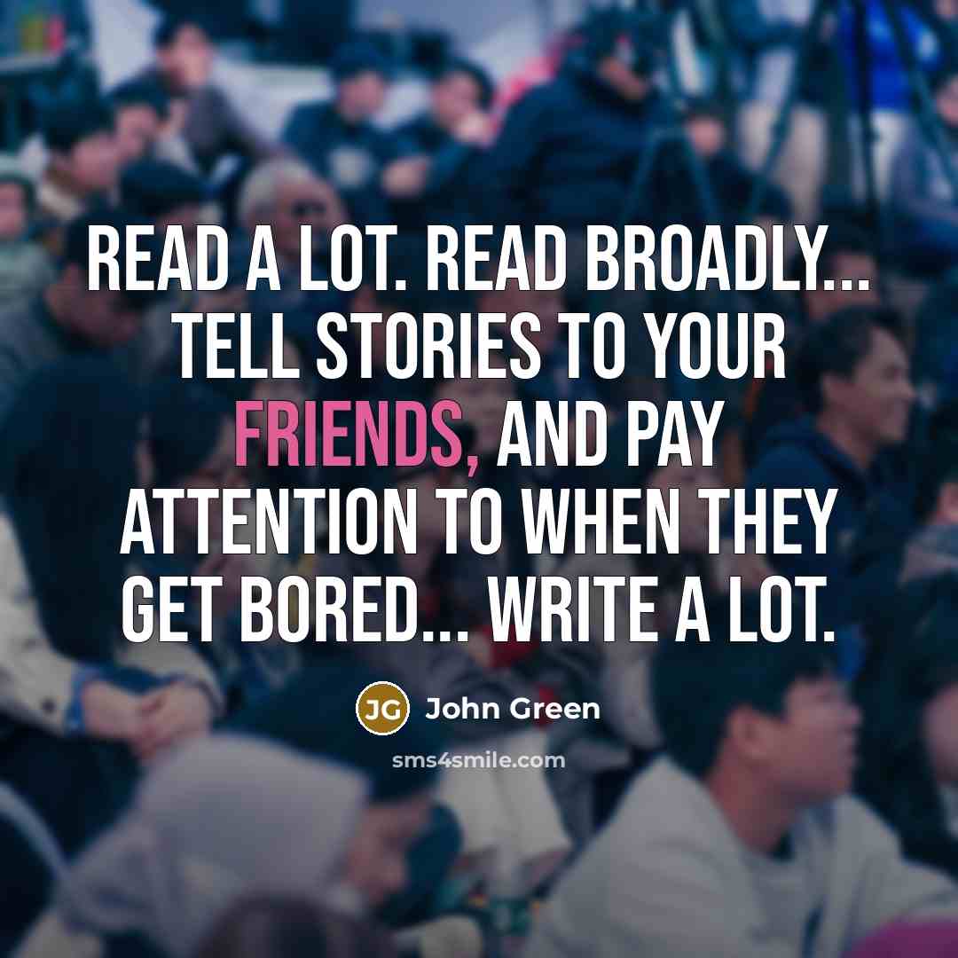 “Read a lot. Read broadly... Tell stories to your friends, and pay attention to when they get bored... Write a lot.” quote by John Green