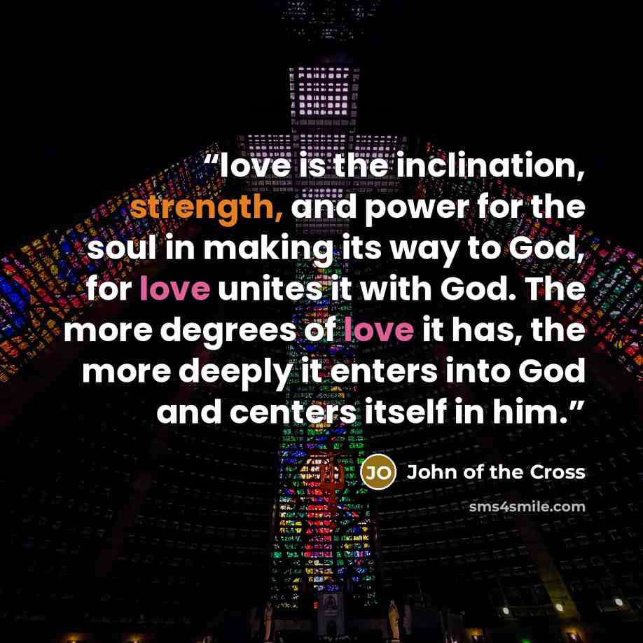 “love is the inclination, strength, and power for the soul in making its way to God, for love unites it with God. The more degrees of love it has, the more deeply it enters into God and centers itself in him.” quote by John of the Cross