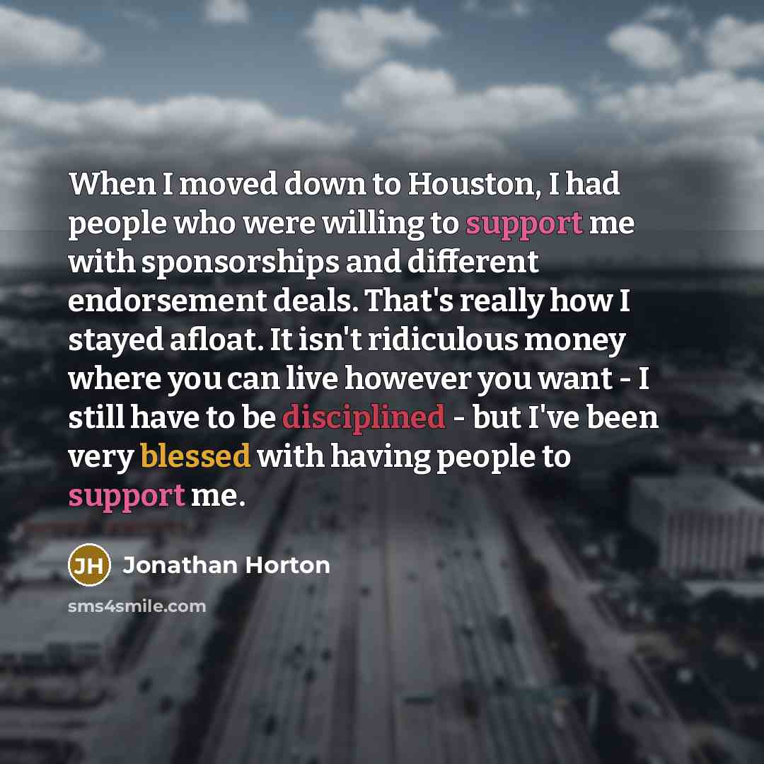 “When I moved down to Houston, I had people who were willing to support me with sponsorships and different endorsement deals. That's really how I stayed afloat. It isn't ridiculous money where you can live however you want - I still have to be disciplined - but I've been very blessed with having…” quote by Jonathan Horton