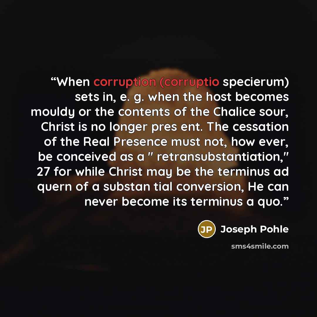 “When corruption (corruptio specierum) sets in, e. g. when the host becomes mouldy or the contents of the Chalice sour, Christ is no longer pres ent. The cessation of the Real Presence must not, how ever, be conceived as a " retransubstantiation," 27 for while Christ may be the terminus ad quern of…” quote by Joseph Pohle