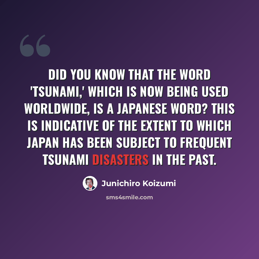 “Did you know that the word 'tsunami,' which is now being used worldwide, is a Japanese word? This is indicative of the extent to which Japan has been subject to frequent tsunami disasters in the past.” quote by Junichiro Koizumi