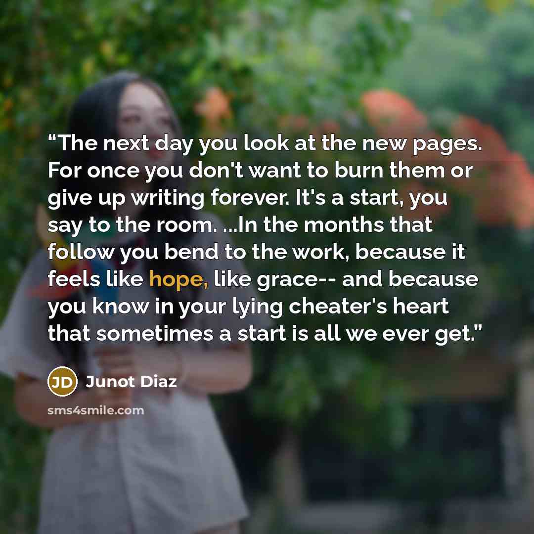“The next day you look at the new pages. For once you don't want to burn them or give up writing forever. It's a start, you say to the room. ...In the months that follow you bend to the work, because it feels like hope, like grace-- and because you know in your lying cheater's heart that sometimes…” quote by Junot Díaz