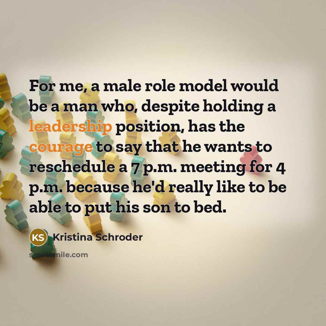 “For me, a male role model would be a man who, despite holding a leadership position, has the courage to say that he wants to reschedule a 7 p.m. meeting for 4 p.m. because he'd really like to be able to put his son to bed.” quote by Kristina Schroder