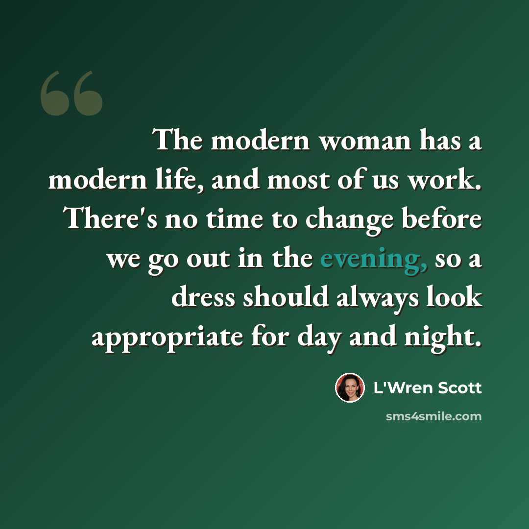 “The modern woman has a modern life, and most of us work. There's no time to change before we go out in the evening, so a dress should always look appropriate for day and night.” quote by L'Wren Scott