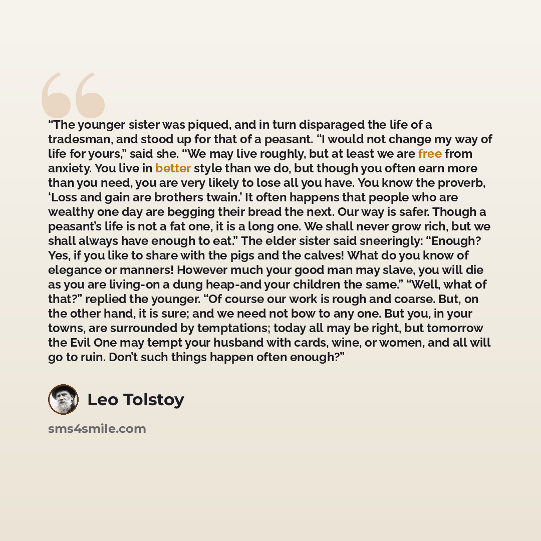 “The younger sister was piqued, and in turn disparaged the life of a tradesman, and stood up for that of a peasant. “I would not change my way of life for yours,” said she. “We may live roughly, but at least we are free from anxiety. You live in better style than we do, but though you often earn…” quote by Leo Tolstoy