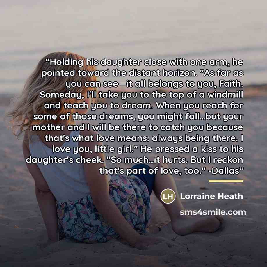 “Holding his daughter close with one arm, he pointed toward the distant horizon. "As far as you can see—it all belongs to you, Faith. Someday, I'll take you to the top of a windmill and teach you to dream. When you reach for some of those dreams, you might fall…but your mother and I will be there…” quote by Lorraine Heath