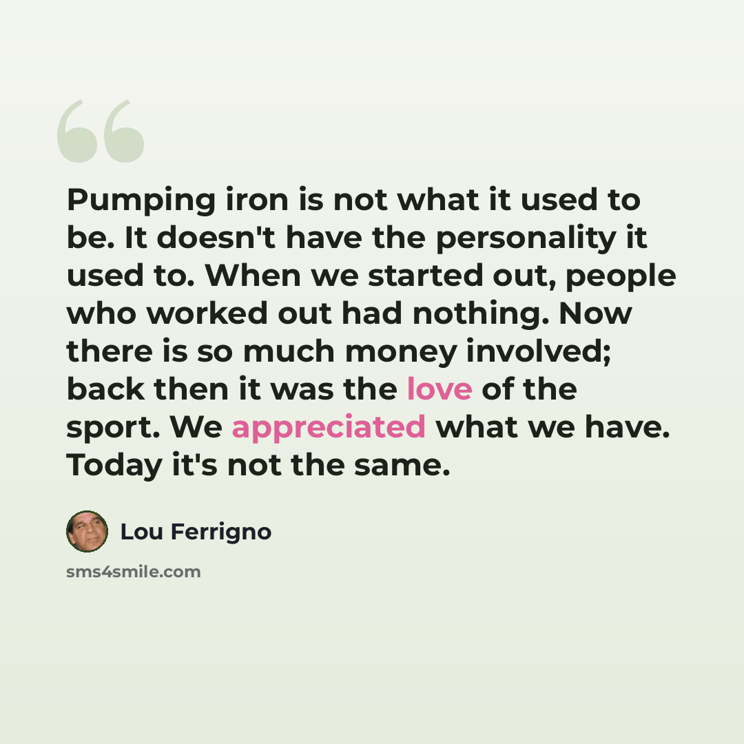 “Pumping iron is not what it used to be. It doesn't have the personality it used to. When we started out, people who worked out had nothing. Now there is so much money involved; back then it was the love of the sport. We appreciated what we have. Today it's not the same.” quote by Lou Ferrigno