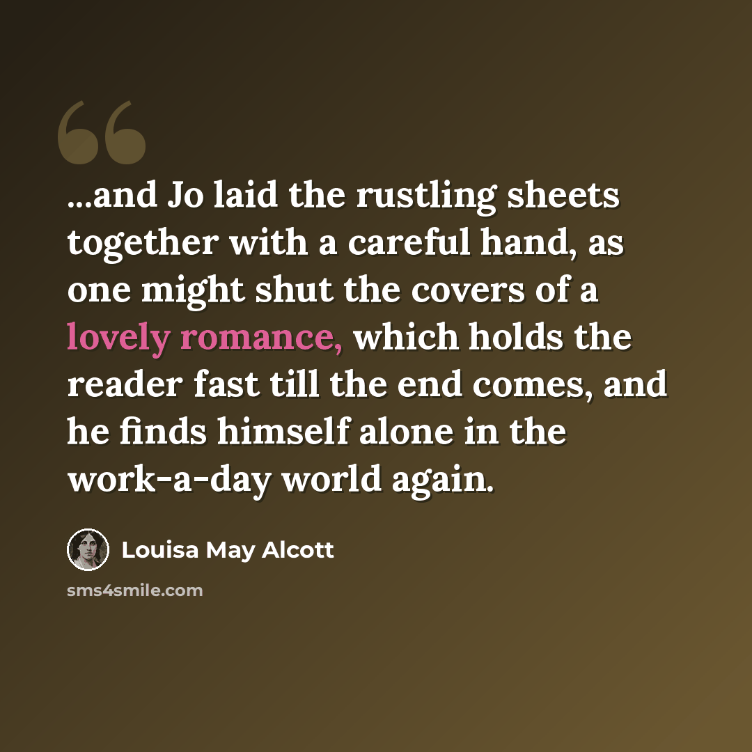 “...and Jo laid the rustling sheets together with a careful hand, as one might shut the covers of a lovely romance, which holds the reader fast till the end comes, and he finds himself alone in the work-a-day world again.” quote by Louisa May Alcott