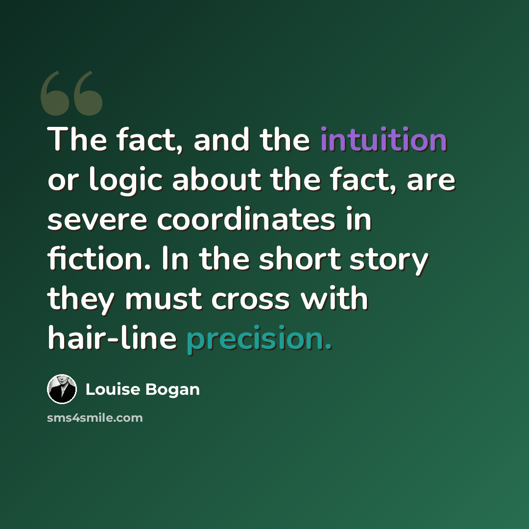 “The fact, and the intuition or logic about the fact, are severe coordinates in fiction. In the short story they must cross with hair-line precision.” quote by Louise Bogan