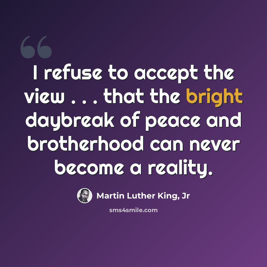 “I refuse to accept the view . . . that the bright daybreak of peace and brotherhood can never become a reality.” quote by Martin Luther King, Jr