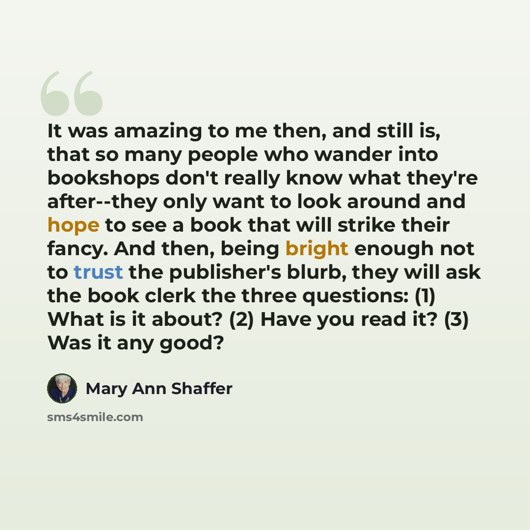 “It was amazing to me then, and still is, that so many people who wander into bookshops don't really know what they're after--they only want to look around and hope to see a book that will strike their fancy. And then, being bright enough not to trust the publisher's blurb, they will ask the book…” quote by Mary Ann Shaffer