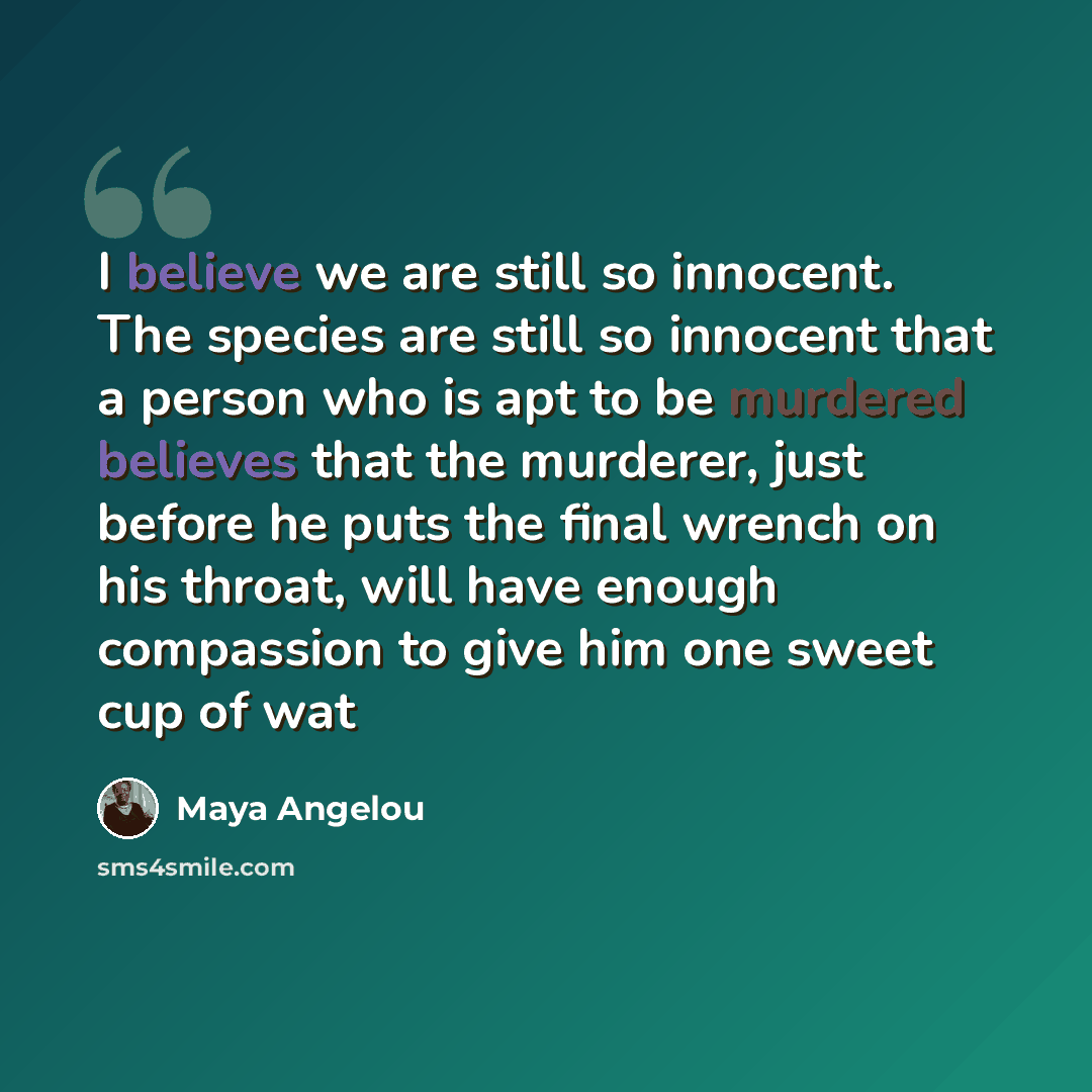 “I believe we are still so innocent. The species are still so innocent that a person who is apt to be murdered believes that the murderer, just before he puts the final wrench on his throat, will have enough compassion to give him one sweet cup of wat” quote by Maya Angelou