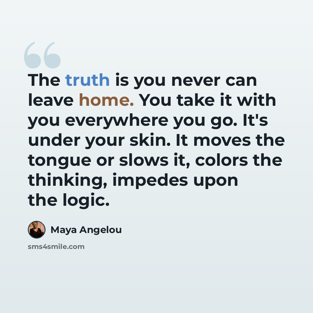 “The truth is you never can leave home. You take it with you everywhere you go. It's under your skin. It moves the tongue or slows it, colors the thinking, impedes upon the logic.” quote by Maya Angelou