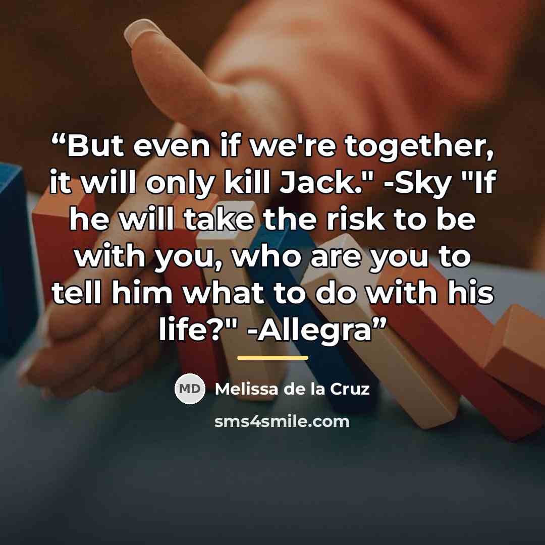 “But even if we're together, it will only kill Jack." -Sky "If he will take the risk to be with you, who are you to tell him what to do with his life?" -Allegra” quote by Melissa de la Cruz