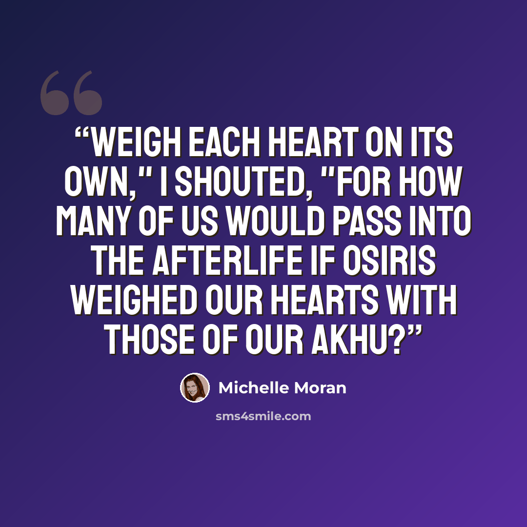 “Weigh each heart on its own," I shouted, "for how many of us would pass into the Afterlife if Osiris weighed our hearts with those of our akhu?” quote by Michelle Moran