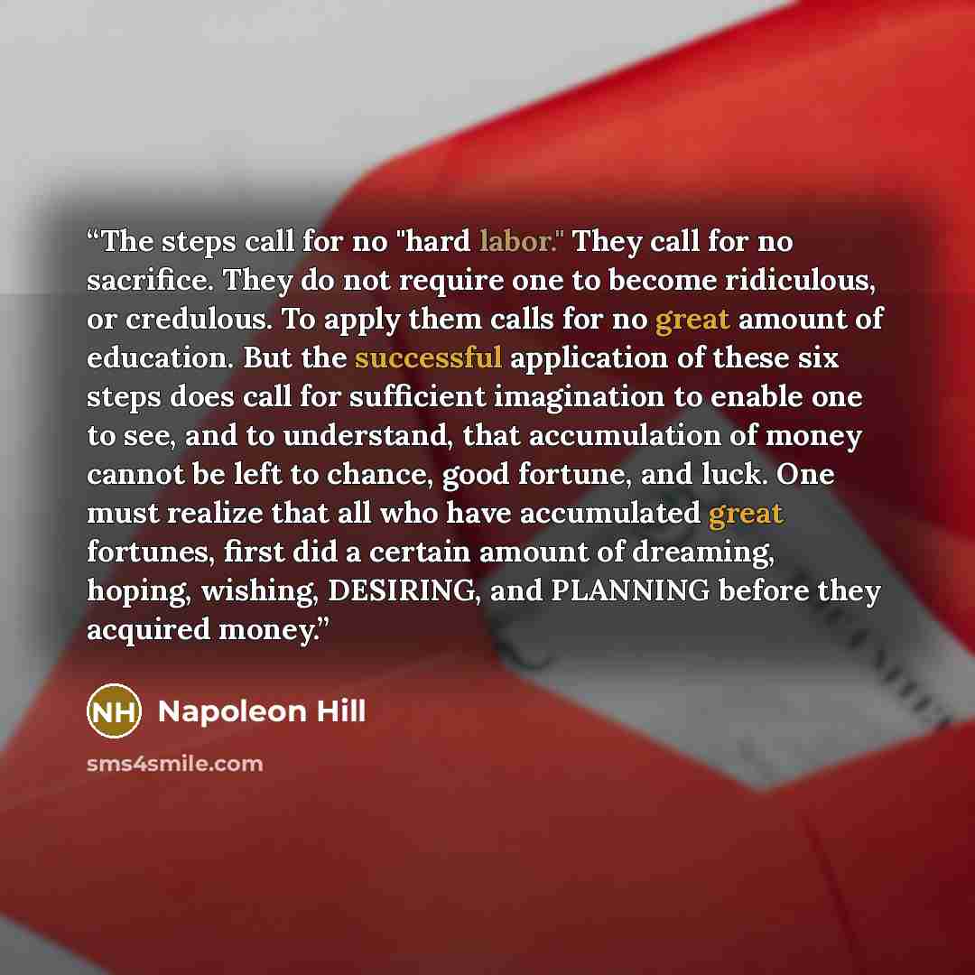 “The steps call for no "hard labor." They call for no sacrifice. They do not require one to become ridiculous, or credulous. To apply them calls for no great amount of education. But the successful application of these six steps does call for sufficient imagination to enable one to see, and to…” quote by Napoleon Hill