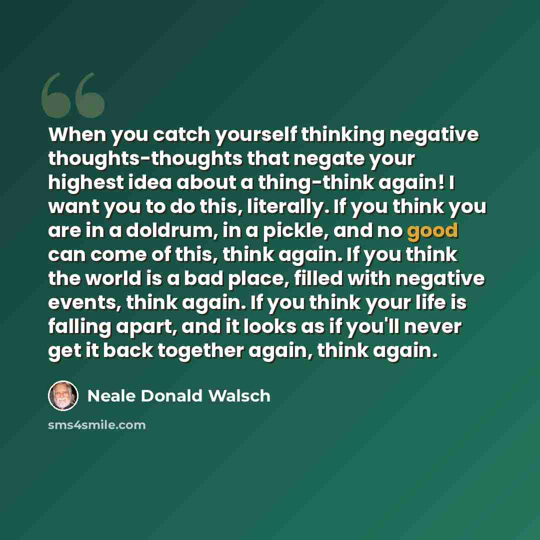 “When you catch yourself thinking negative thoughts-thoughts that negate your highest idea about a thing-think again! I want you to do this, literally. If you think you are in a doldrum, in a pickle, and no good can come of this, think again. If you think the world is a bad place, filled with…” quote by Neale Donald Walsch