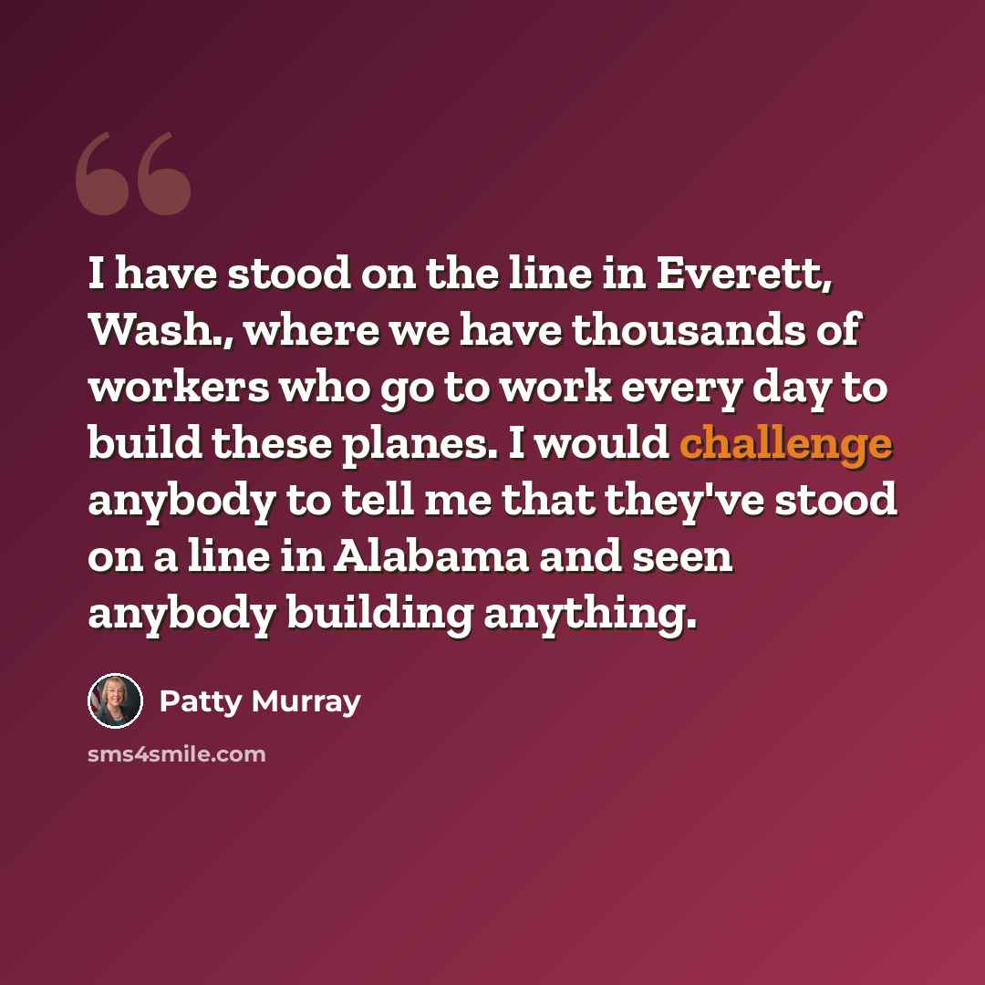 “I have stood on the line in Everett, Wash., where we have thousands of workers who go to work every day to build these planes. I would challenge anybody to tell me that they've stood on a line in Alabama and seen anybody building anything.” quote by Patty Murray