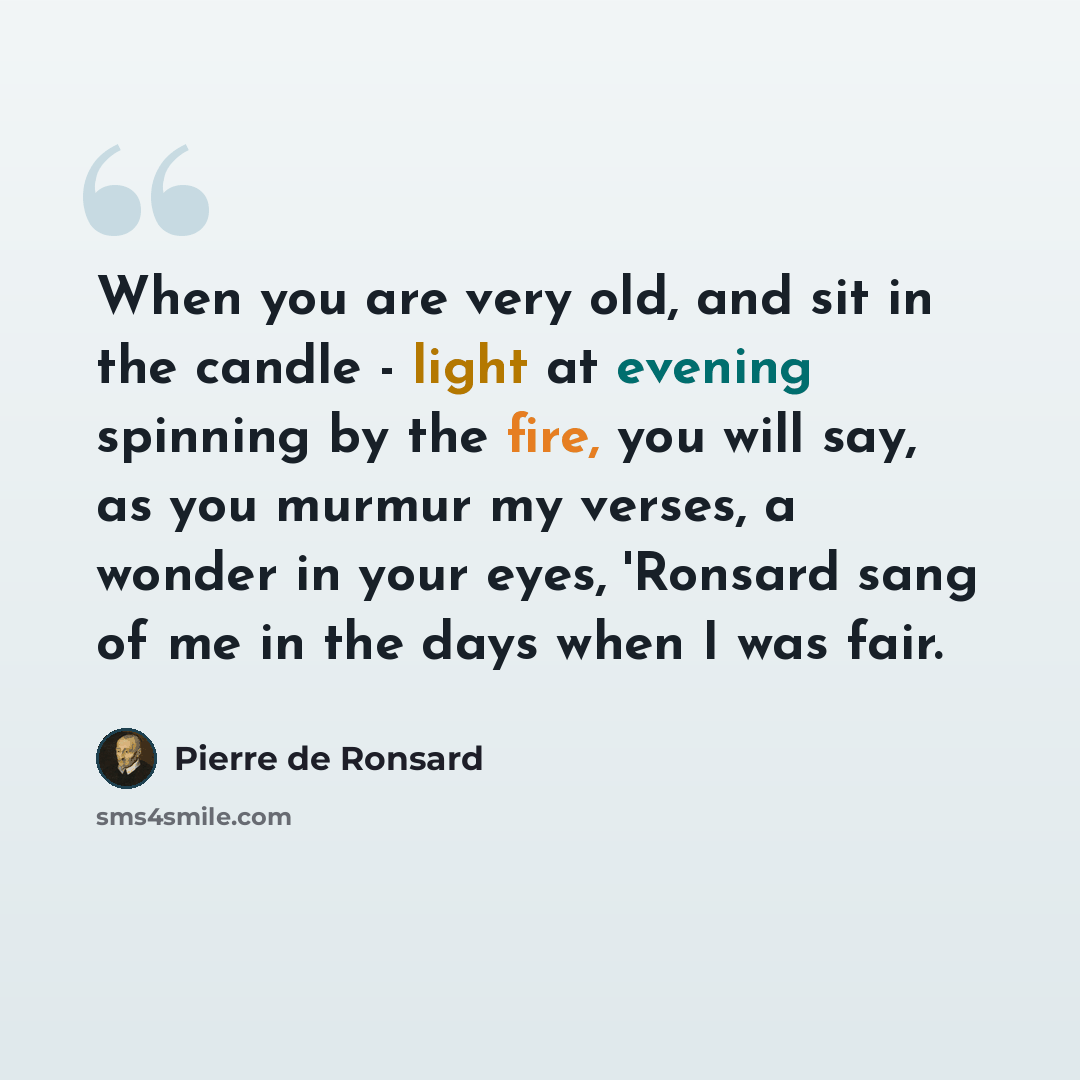 “When you are very old, and sit in the candle - light at evening spinning by the fire, you will say, as you murmur my verses, a wonder in your eyes, 'Ronsard sang of me in the days when I was fair.” quote by Pierre de Ronsard