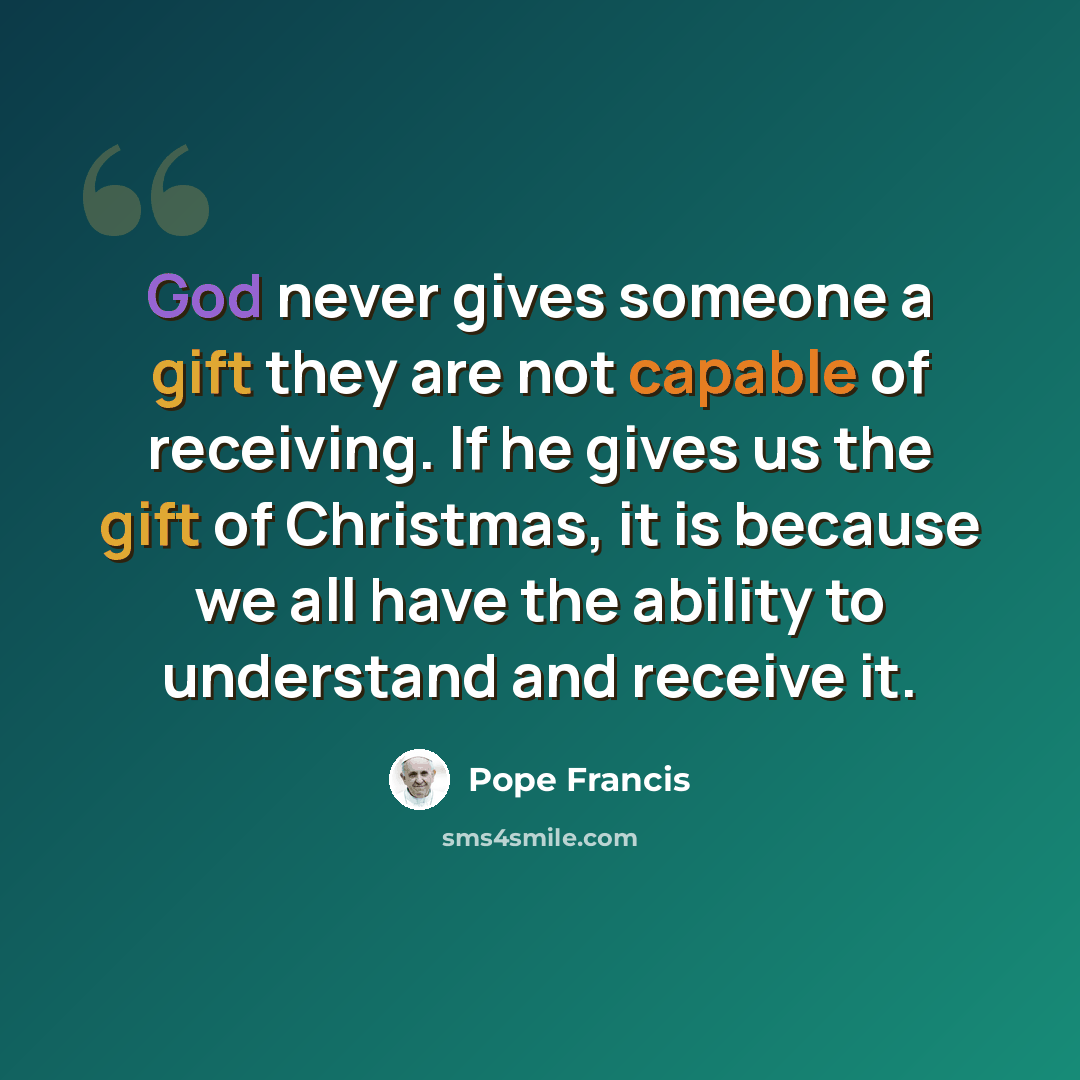 “God never gives someone a gift they are not capable of receiving. If he gives us the gift of Christmas, it is because we all have the ability to understand and receive it.” quote by Pope Francis