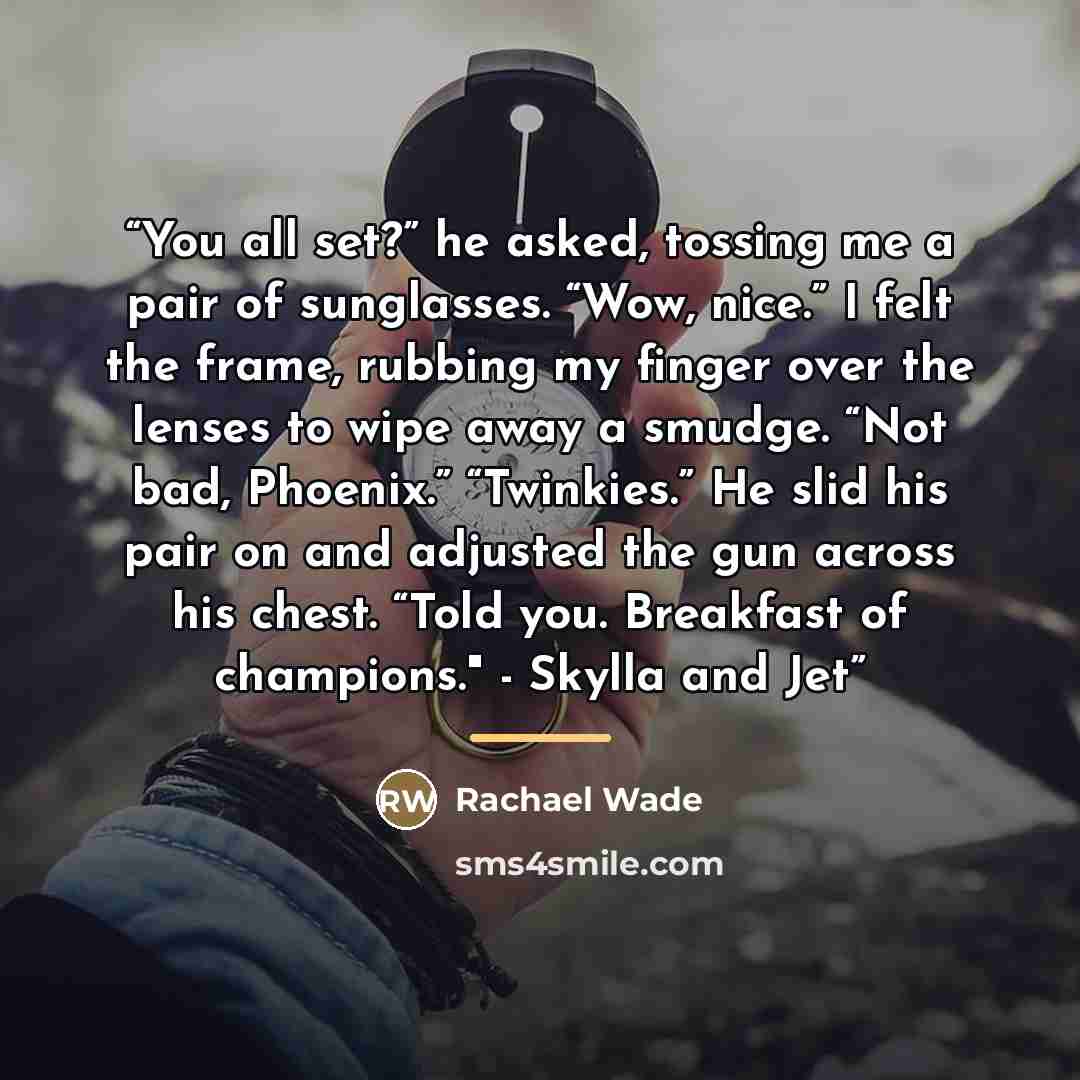 “You all set?” he asked, tossing me a pair of sunglasses. “Wow, nice.” I felt the frame, rubbing my finger over the lenses to wipe away a smudge. “Not bad, Phoenix.” “Twinkies.” He slid his pair on and adjusted the gun across his chest. “Told you. Breakfast of champions." - Skylla and Jet” quote by Rachael Wade