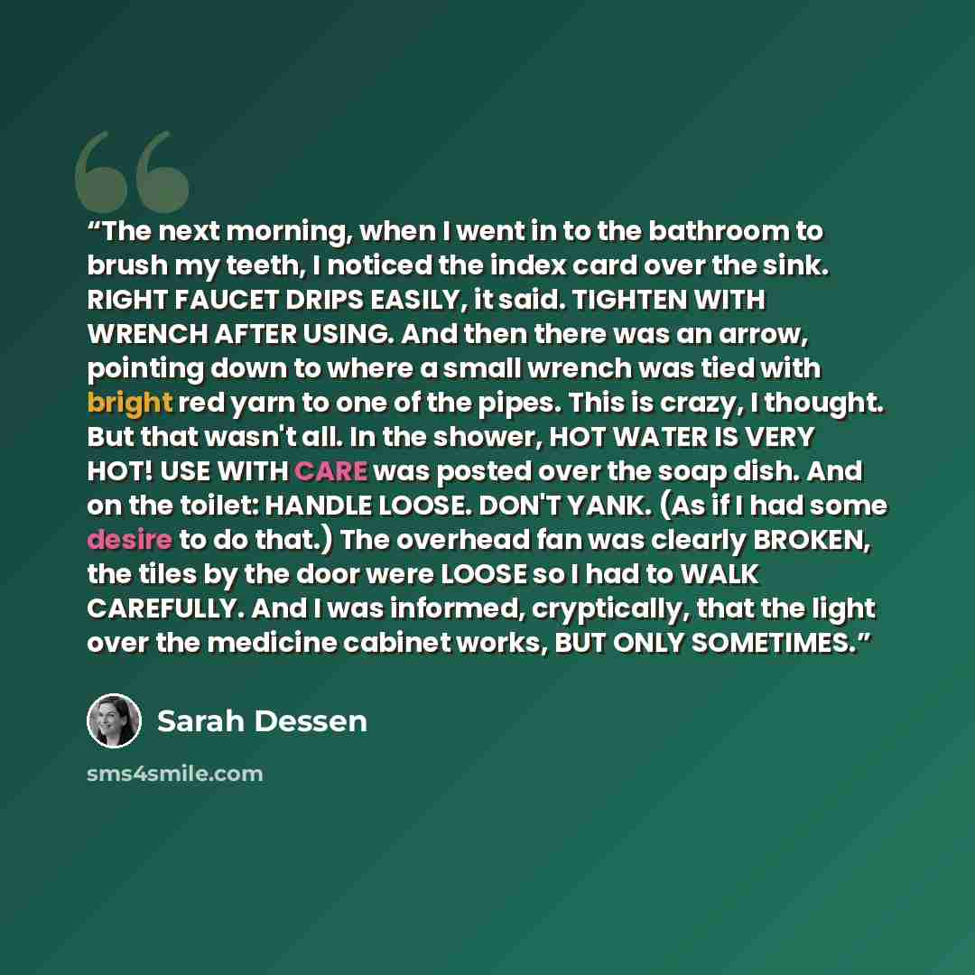 “The next morning, when I went in to the bathroom to brush my teeth, I noticed the index card over the sink. RIGHT FAUCET DRIPS EASILY, it said. TIGHTEN WITH WRENCH AFTER USING. And then there was an arrow, pointing down to where a small wrench was tied with bright red yarn to one of the pipes…” quote by Sarah Dessen