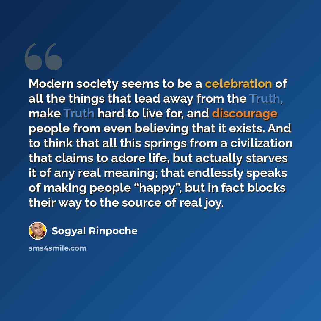 “Modern society seems to be a celebration of all the things that lead away from the Truth, make Truth hard to live for, and discourage people from even believing that it exists. And to think that all this springs from a civilization that claims to adore life, but actually starves it of any real…” quote by Sogyal Rinpoche