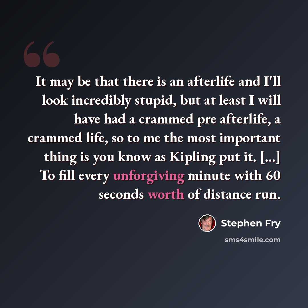 “It may be that there is an afterlife and I'll look incredibly stupid, but at least I will have had a crammed pre afterlife, a crammed life, so to me the most important thing is you know as Kipling put it. [...] To fill every unforgiving minute with 60 seconds worth of distance run.” quote by Stephen Fry