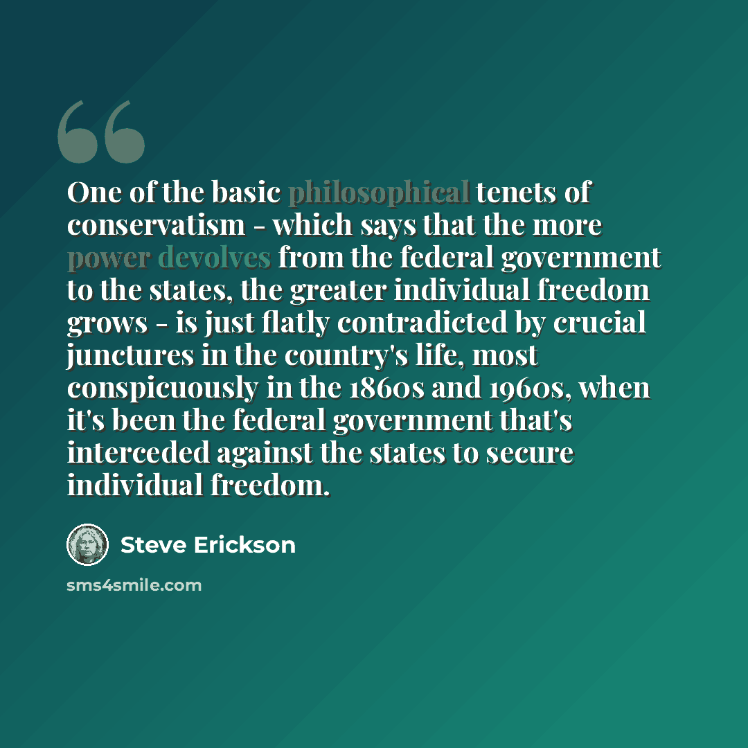 “One of the basic philosophical tenets of conservatism - which says that the more power devolves from the federal government to the states, the greater individual freedom grows - is just flatly contradicted by crucial junctures in the country's life, most conspicuously in the 1860s and 1960s, when…” quote by Steve Erickson