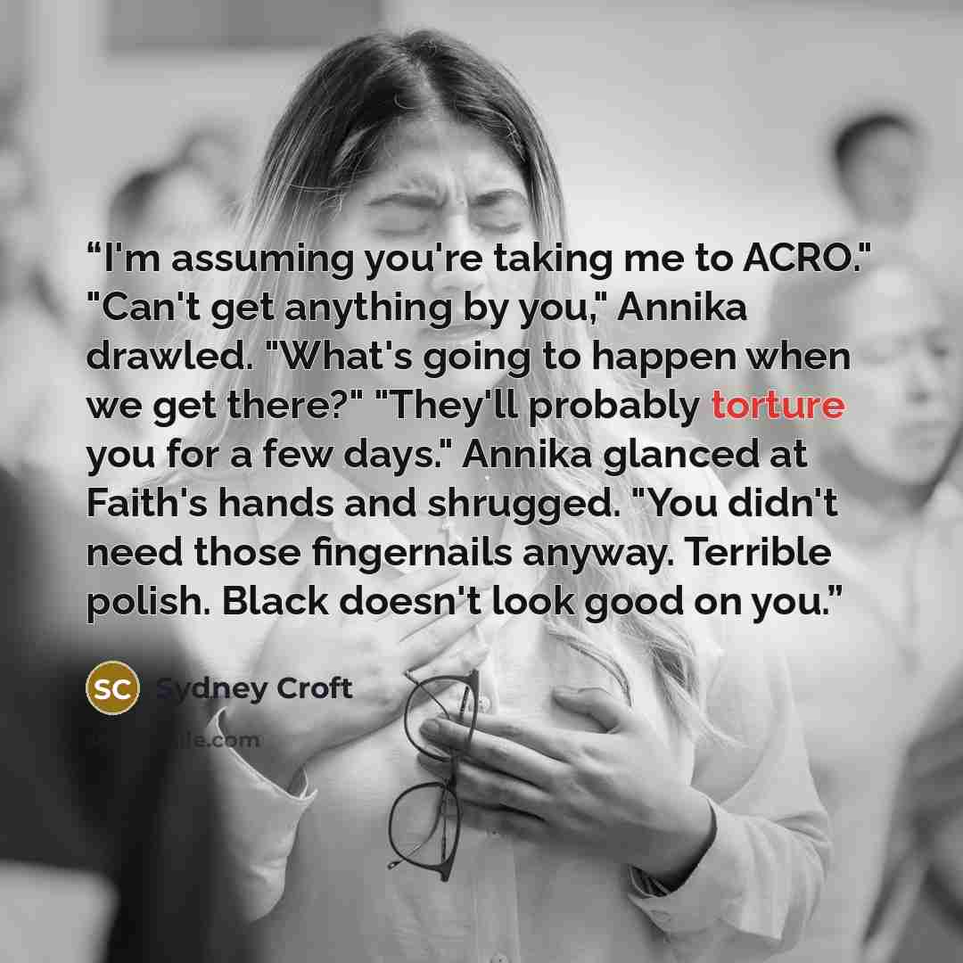 “I'm assuming you're taking me to ACRO." "Can't get anything by you," Annika drawled. "What's going to happen when we get there?" "They'll probably torture you for a few days." Annika glanced at Faith's hands and shrugged. "You didn't need those fingernails anyway. Terrible polish. Black doesn't…” quote by Sydney Croft