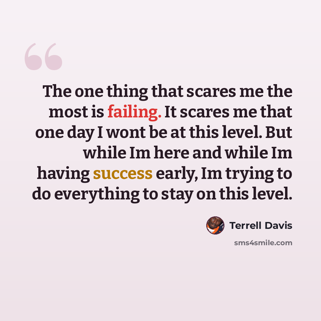 “The one thing that scares me the most is failing. It scares me that one day I wont be at this level. But while Im here and while Im having success early, Im trying to do everything to stay on this level.” quote by Terrell Davis