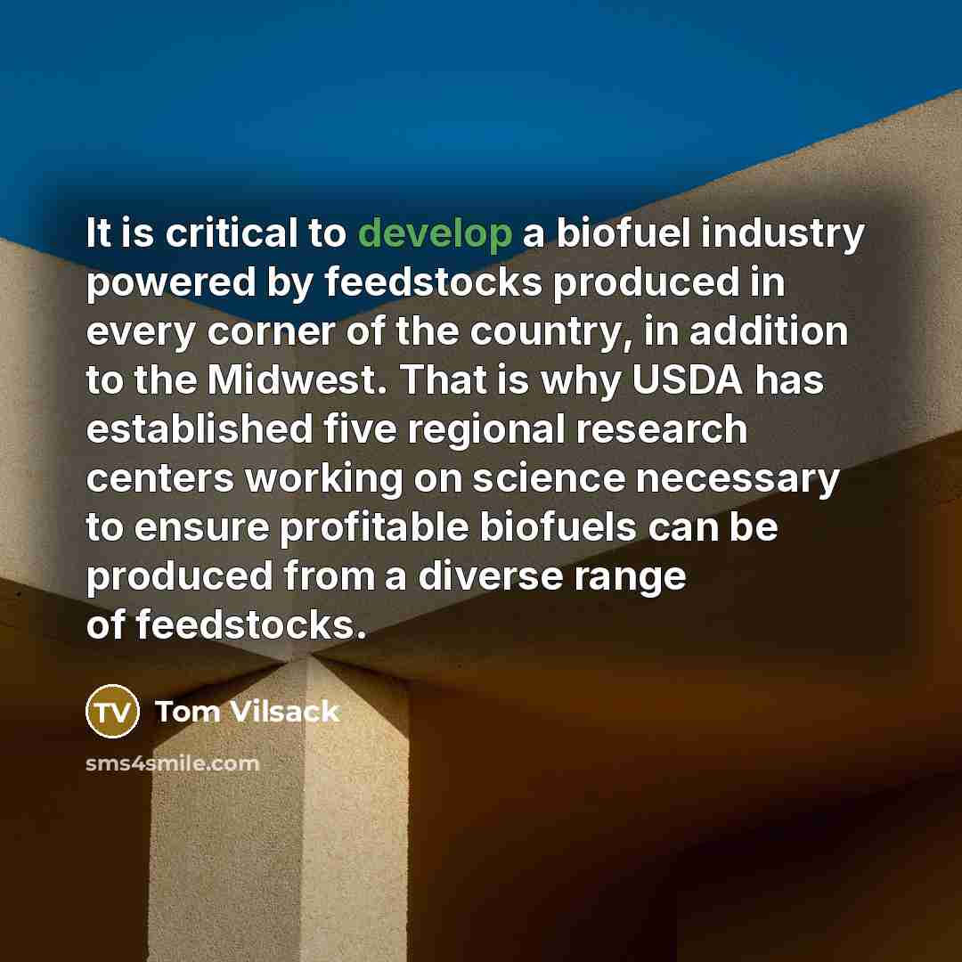“It is critical to develop a biofuel industry powered by feedstocks produced in every corner of the country, in addition to the Midwest. That is why USDA has established five regional research centers working on science necessary to ensure profitable biofuels can be produced from a diverse range of…” quote by Tom Vilsack