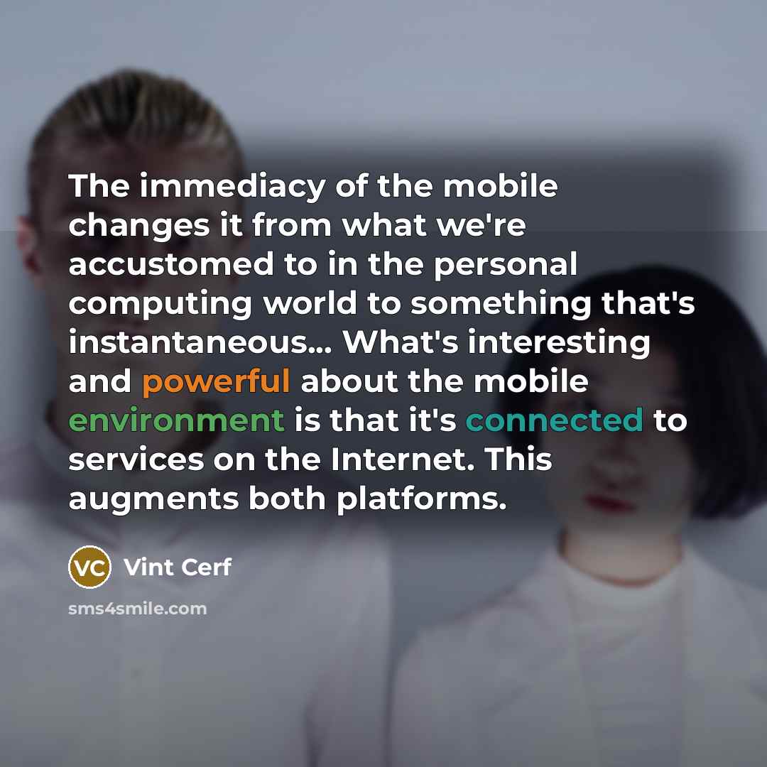“The immediacy of the mobile changes it from what we're accustomed to in the personal computing world to something that's instantaneous... What's interesting and powerful about the mobile environment is that it's connected to services on the Internet. This augments both platforms.” quote by Vint Cerf